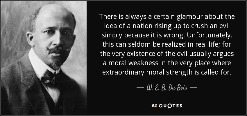 There is always a certain glamour about the idea of a nation rising up to crush an evil simply because it is wrong. Unfortunately, this can seldom be realized in real life; for the very existence of the evil usually argues a moral weakness in the very place where extraordinary moral strength is called for. - W. E. B. Du Bois