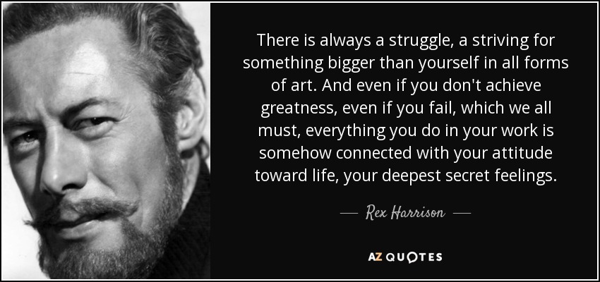 There is always a struggle, a striving for something bigger than yourself in all forms of art. And even if you don't achieve greatness, even if you fail, which we all must, everything you do in your work is somehow connected with your attitude toward life, your deepest secret feelings. - Rex Harrison