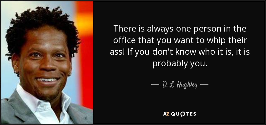 There is always one person in the office that you want to whip their ass! If you don't know who it is, it is probably you. - D. L. Hughley