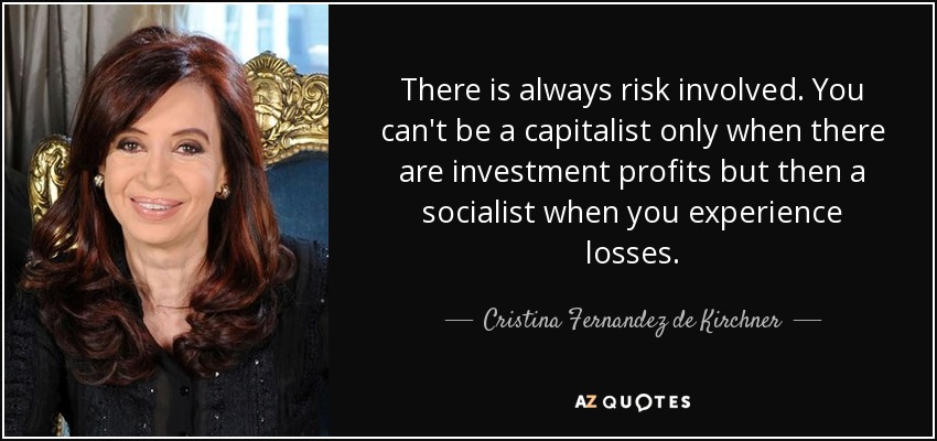 There is always risk involved. You can't be a capitalist only when there are investment profits but then a socialist when you experience losses. - Cristina Fernandez de Kirchner