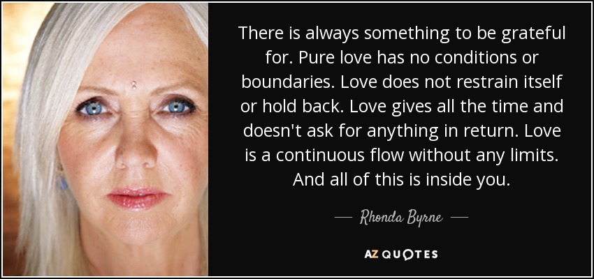 There is always something to be grateful for. Pure love has no conditions or boundaries. Love does not restrain itself or hold back. Love gives all the time and doesn't ask for anything in return. Love is a continuous flow without any limits. And all of this is inside you. - Rhonda Byrne