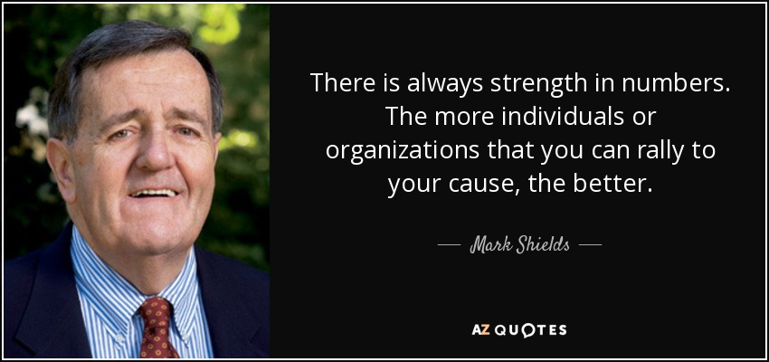 There is always strength in numbers. The more individuals or organizations that you can rally to your cause, the better. - Mark Shields