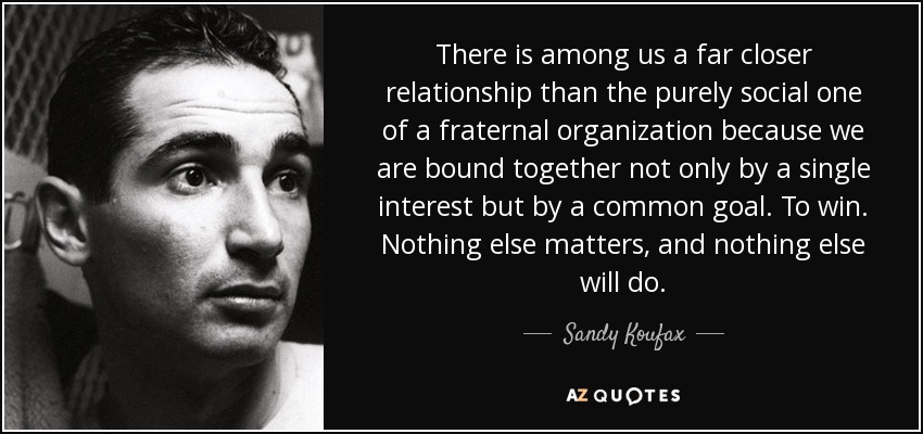 There is among us a far closer relationship than the purely social one of a fraternal organization because we are bound together not only by a single interest but by a common goal. To win. Nothing else matters, and nothing else will do. - Sandy Koufax