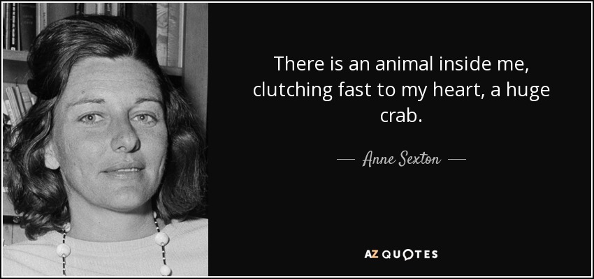 There is an animal inside me, clutching fast to my heart, a huge crab. - Anne Sexton