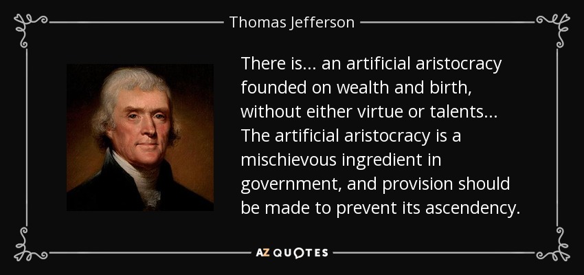 There is... an artificial aristocracy founded on wealth and birth, without either virtue or talents... The artificial aristocracy is a mischievous ingredient in government, and provision should be made to prevent its ascendency. - Thomas Jefferson