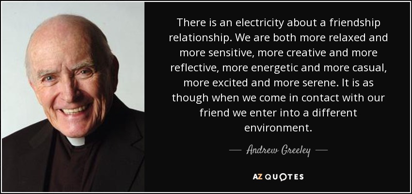 There is an electricity about a friendship relationship. We are both more relaxed and more sensitive, more creative and more reflective, more energetic and more casual, more excited and more serene. It is as though when we come in contact with our friend we enter into a different environment. - Andrew Greeley