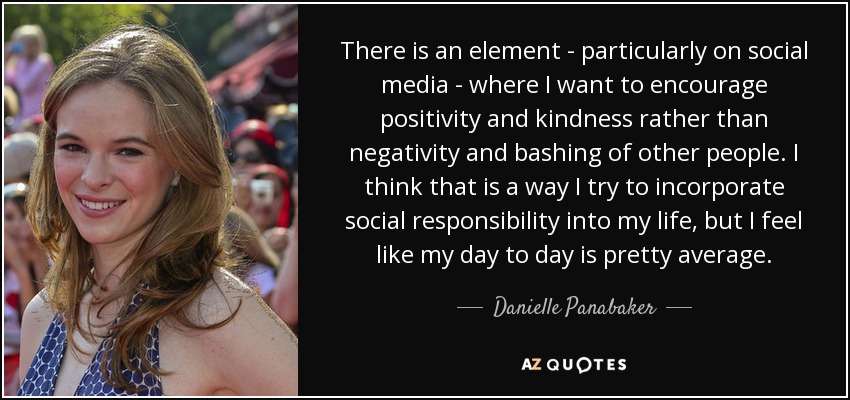 There is an element - particularly on social media - where I want to encourage positivity and kindness rather than negativity and bashing of other people. I think that is a way I try to incorporate social responsibility into my life, but I feel like my day to day is pretty average. - Danielle Panabaker