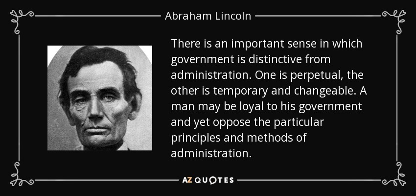 There is an important sense in which government is distinctive from administration. One is perpetual, the other is temporary and changeable. A man may be loyal to his government and yet oppose the particular principles and methods of administration. - Abraham Lincoln