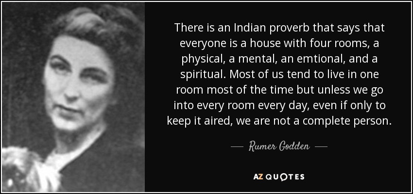 There is an Indian proverb that says that everyone is a house with four rooms, a physical, a mental, an emtional, and a spiritual . Most of us tend to live in one room most of the time but unless we go into every room every day, even if only to keep it aired, we are not a complete person. - Rumer Godden