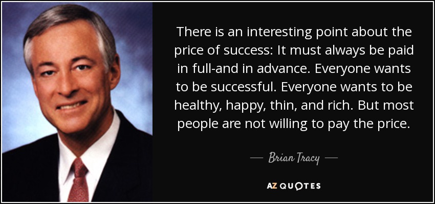 There is an interesting point about the price of success: It must always be paid in full-and in advance. Everyone wants to be successful. Everyone wants to be healthy, happy, thin, and rich. But most people are not willing to pay the price. - Brian Tracy