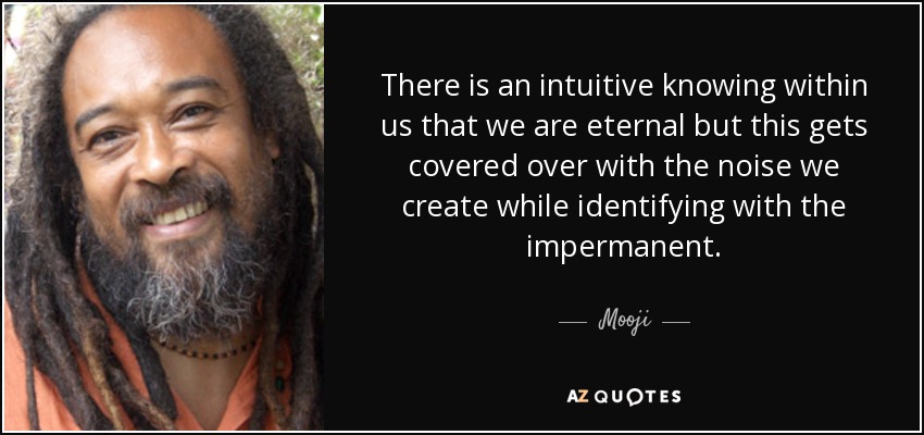 There is an intuitive knowing within us that we are eternal but this gets covered over with the noise we create while identifying with the impermanent. - Mooji