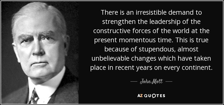 There is an irresistible demand to strengthen the leadership of the constructive forces of the world at the present momentous time. This is true because of stupendous, almost unbelievable changes which have taken place in recent years on every continent. - John Mott