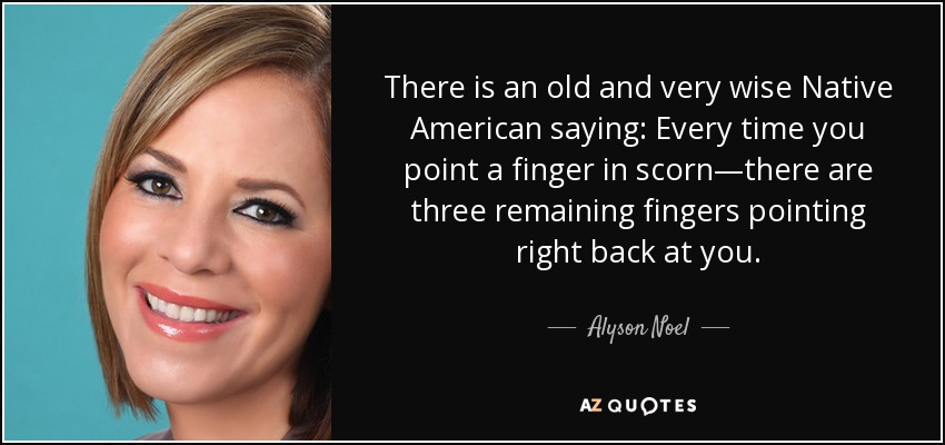 There is an old and very wise Native American saying: Every time you point a finger in scorn—there are three remaining fingers pointing right back at you. - Alyson Noel