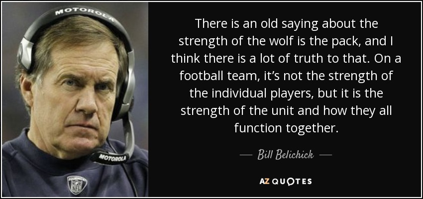 There is an old saying about the strength of the wolf is the pack, and I think there is a lot of truth to that. On a football team, it’s not the strength of the individual players, but it is the strength of the unit and how they all function together. - Bill Belichick