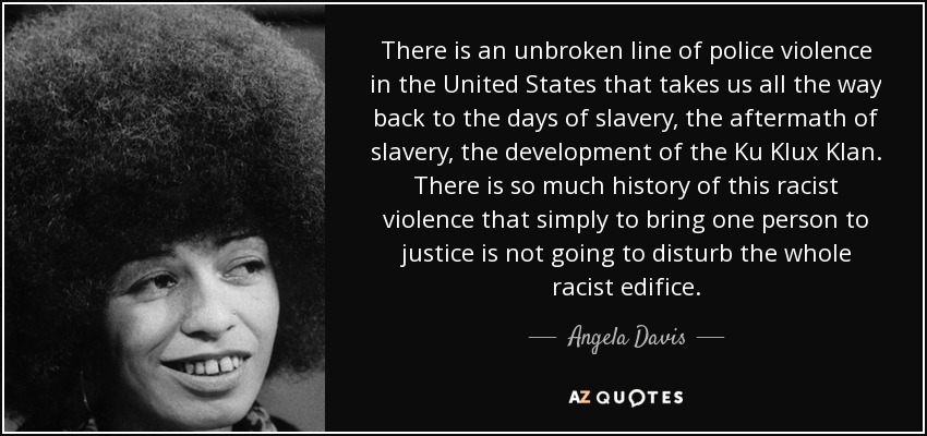 There is an unbroken line of police violence in the United States that takes us all the way back to the days of slavery, the aftermath of slavery, the development of the Ku Klux Klan. There is so much history of this racist violence that simply to bring one person to justice is not going to disturb the whole racist edifice. - Angela Davis