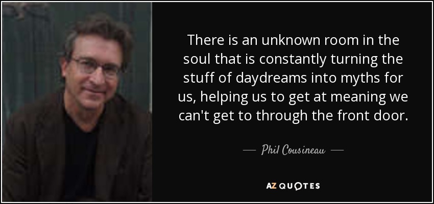 There is an unknown room in the soul that is constantly turning the stuff of daydreams into myths for us, helping us to get at meaning we can't get to through the front door. - Phil Cousineau