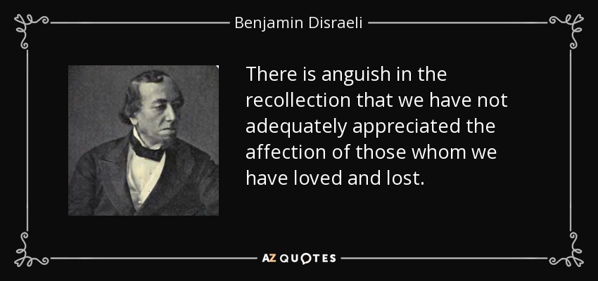 There is anguish in the recollection that we have not adequately appreciated the affection of those whom we have loved and lost. - Benjamin Disraeli