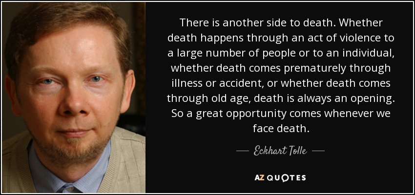 There is another side to death. Whether death happens through an act of violence to a large number of people or to an individual, whether death comes prematurely through illness or accident, or whether death comes through old age, death is always an opening. So a great opportunity comes whenever we face death. - Eckhart Tolle