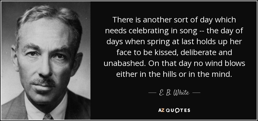 There is another sort of day which needs celebrating in song -- the day of days when spring at last holds up her face to be kissed, deliberate and unabashed. On that day no wind blows either in the hills or in the mind. - E. B. White