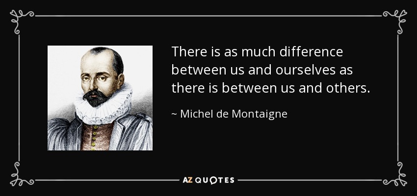 There is as much difference between us and ourselves as there is between us and others. - Michel de Montaigne