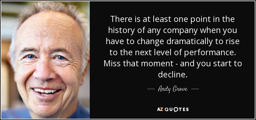 There is at least one point in the history of any company when you have to change dramatically to rise to the next level of performance. Miss that moment - and you start to decline. - Andy Grove