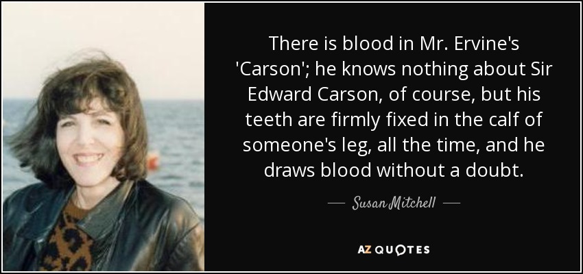 There is blood in Mr. Ervine's 'Carson'; he knows nothing about Sir Edward Carson, of course, but his teeth are firmly fixed in the calf of someone's leg, all the time, and he draws blood without a doubt. - Susan Mitchell