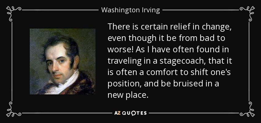 There is certain relief in change, even though it be from bad to worse! As I have often found in traveling in a stagecoach, that it is often a comfort to shift one's position, and be bruised in a new place. - Washington Irving