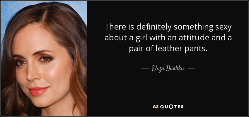 There is definitely something sexy about a girl with an attitude and a pair of leather pants. - Eliza Dushku