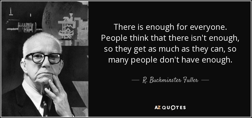 There is enough for everyone. People think that there isn't enough, so they get as much as they can, so many people don't have enough. - R. Buckminster Fuller