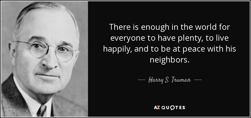 There is enough in the world for everyone to have plenty, to live happily, and to be at peace with his neighbors. - Harry S. Truman