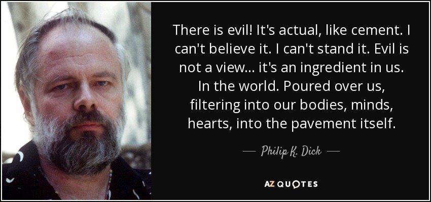 There is evil! It's actual, like cement. I can't believe it. I can't stand it. Evil is not a view ... it's an ingredient in us. In the world. Poured over us, filtering into our bodies, minds, hearts, into the pavement itself. - Philip K. Dick