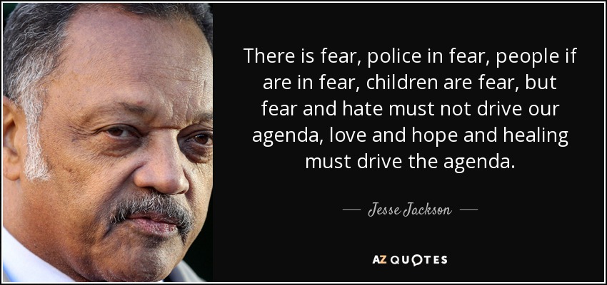 There is fear, police in fear, people if are in fear, children are fear, but fear and hate must not drive our agenda, love and hope and healing must drive the agenda. - Jesse Jackson