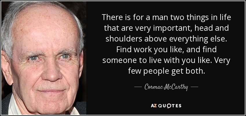 There is for a man two things in life that are very important, head and shoulders above everything else. Find work you like, and find someone to live with you like. Very few people get both. - Cormac McCarthy