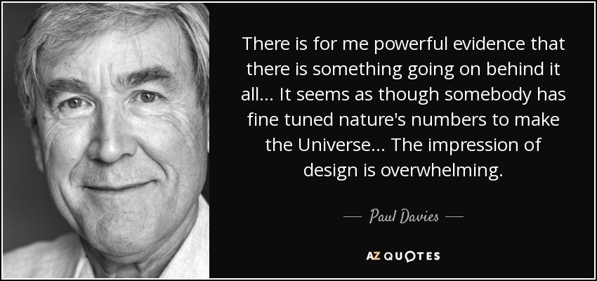 There is for me powerful evidence that there is something going on behind it all. . . It seems as though somebody has fine tuned nature's numbers to make the Universe. . . The impression of design is overwhelming. - Paul Davies