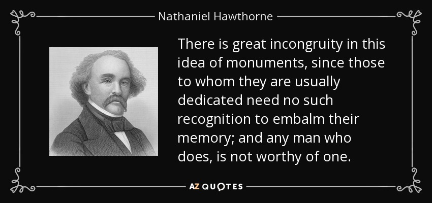 There is great incongruity in this idea of monuments, since those to whom they are usually dedicated need no such recognition to embalm their memory; and any man who does, is not worthy of one. - Nathaniel Hawthorne