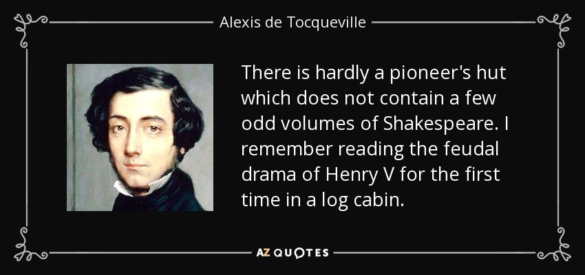 There is hardly a pioneer's hut which does not contain a few odd volumes of Shakespeare. I remember reading the feudal drama of Henry V for the first time in a log cabin. - Alexis de Tocqueville
