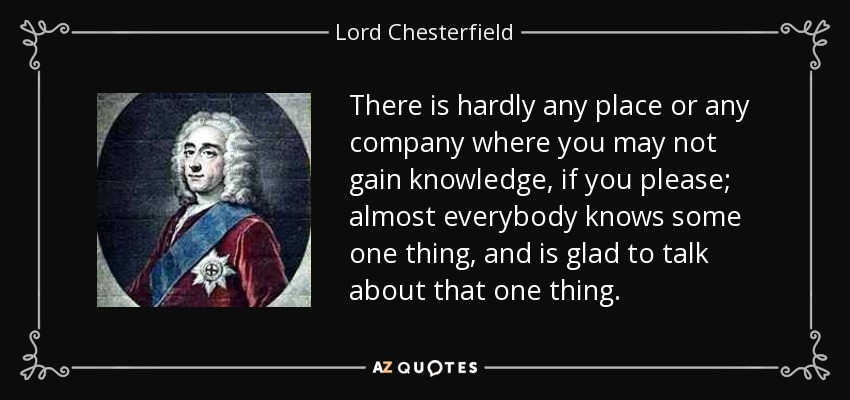 There is hardly any place or any company where you may not gain knowledge, if you please; almost everybody knows some one thing, and is glad to talk about that one thing. - Lord Chesterfield