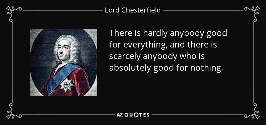 There is hardly anybody good for everything, and there is scarcely anybody who is absolutely good for nothing. - Lord Chesterfield