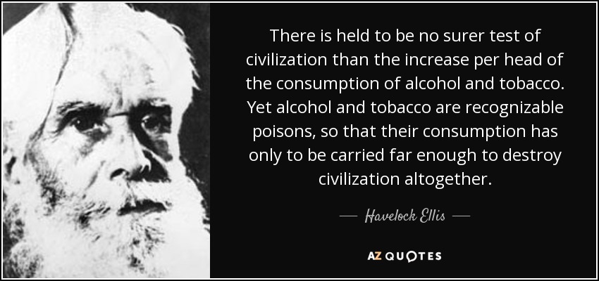 There is held to be no surer test of civilization than the increase per head of the consumption of alcohol and tobacco. Yet alcohol and tobacco are recognizable poisons, so that their consumption has only to be carried far enough to destroy civilization altogether. - Havelock Ellis