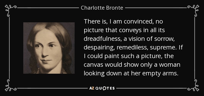 There is, I am convinced, no picture that conveys in all its dreadfulness, a vision of sorrow, despairing, remediless, supreme. If I could paint such a picture, the canvas would show only a woman looking down at her empty arms. - Charlotte Bronte