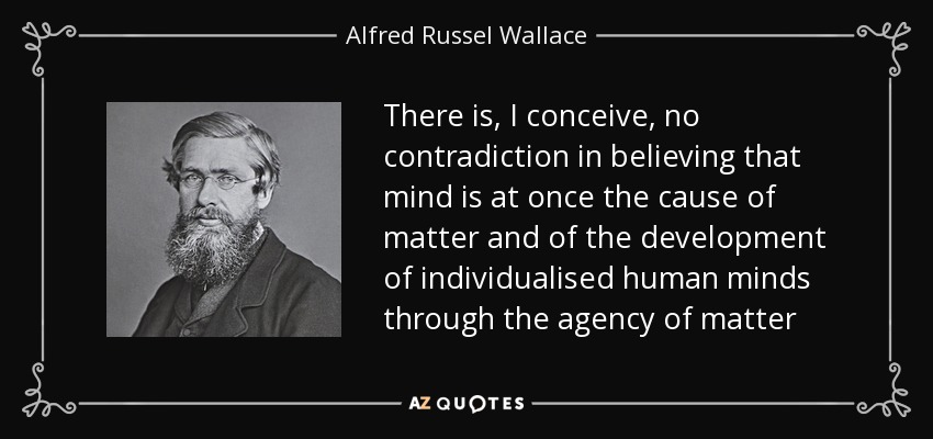 There is, I conceive, no contradiction in believing that mind is at once the cause of matter and of the development of individualised human minds through the agency of matter - Alfred Russel Wallace