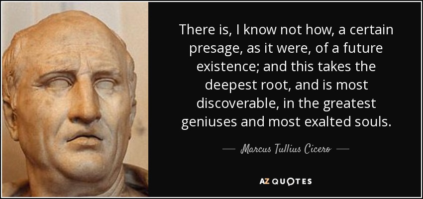 There is, I know not how, a certain presage, as it were, of a future existence; and this takes the deepest root, and is most discoverable, in the greatest geniuses and most exalted souls. - Marcus Tullius Cicero