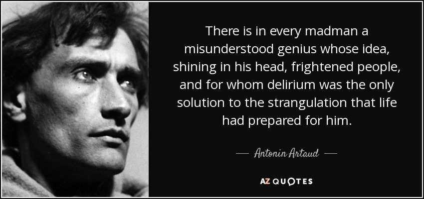 There is in every madman a misunderstood genius whose idea, shining in his head, frightened people, and for whom delirium was the only solution to the strangulation that life had prepared for him. - Antonin Artaud