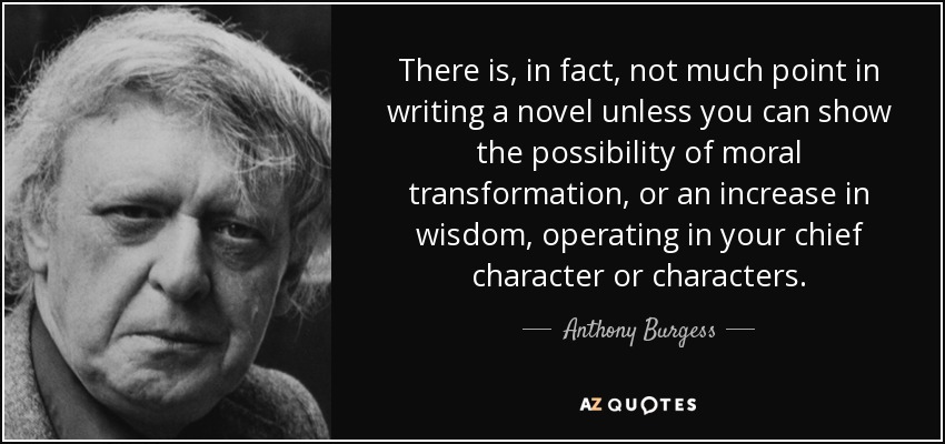 There is, in fact, not much point in writing a novel unless you can show the possibility of moral transformation, or an increase in wisdom, operating in your chief character or characters. - Anthony Burgess
