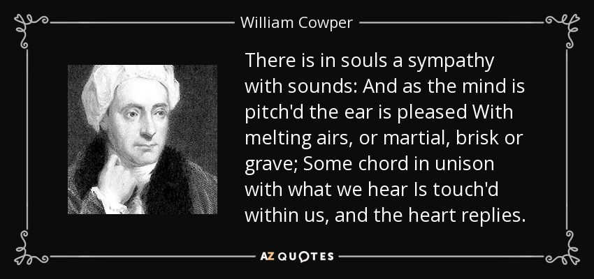 There is in souls a sympathy with sounds: And as the mind is pitch'd the ear is pleased With melting airs, or martial, brisk or grave; Some chord in unison with what we hear Is touch'd within us, and the heart replies. - William Cowper