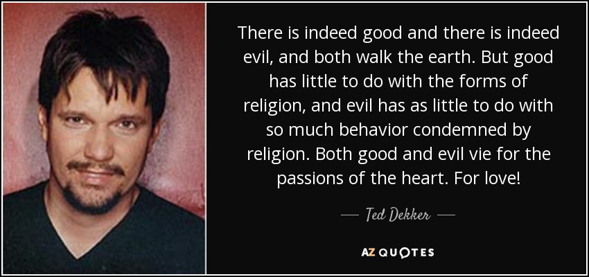 There is indeed good and there is indeed evil, and both walk the earth. But good has little to do with the forms of religion, and evil has as little to do with so much behavior condemned by religion. Both good and evil vie for the passions of the heart. For love! - Ted Dekker
