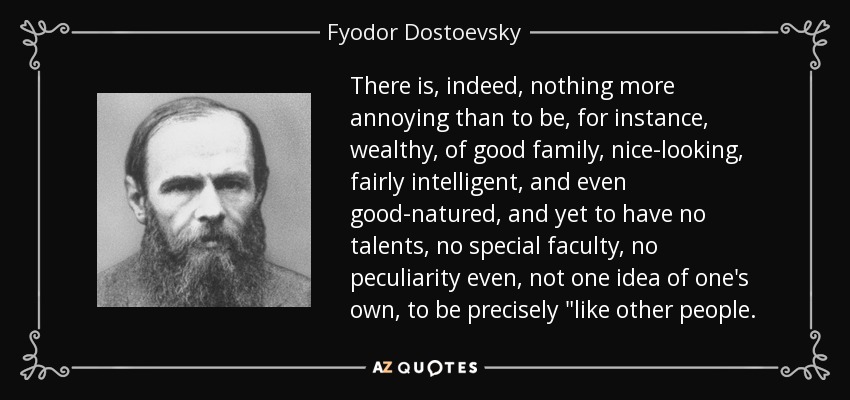 There is, indeed, nothing more annoying than to be, for instance, wealthy, of good family, nice-looking, fairly intelligent, and even good-natured, and yet to have no talents, no special faculty, no peculiarity even, not one idea of one's own, to be precisely 