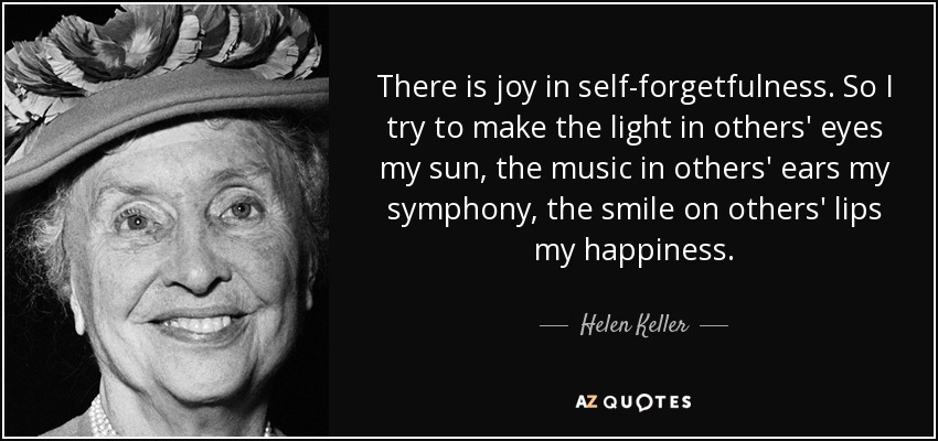 There is joy in self-forgetfulness. So I try to make the light in others' eyes my sun, the music in others' ears my symphony, the smile on others' lips my happiness. - Helen Keller