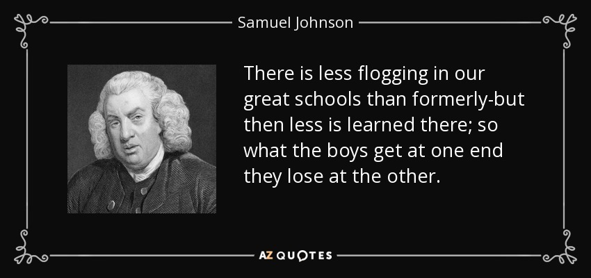 There is less flogging in our great schools than formerly-but then less is learned there; so what the boys get at one end they lose at the other. - Samuel Johnson