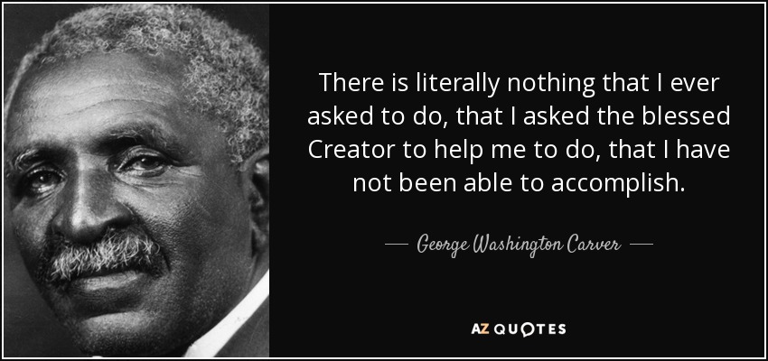 There is literally nothing that I ever asked to do, that I asked the blessed Creator to help me to do, that I have not been able to accomplish. - George Washington Carver